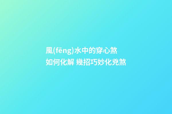 風(fēng)水中的穿心煞如何化解 幾招巧妙化兇煞
